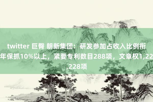 twitter 巨臀 朗新集团：研发参加占收入比例衔接3年保抓10%以上，紧要专利数目288项，文章权1,228项