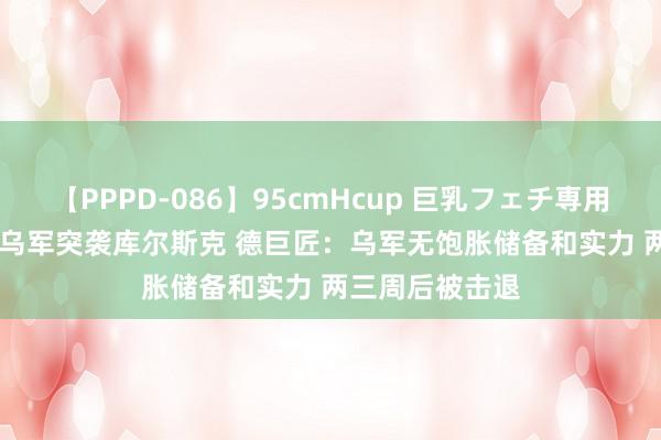 【PPPD-086】95cmHcup 巨乳フェチ専用ソープ SARA 乌军突袭库尔斯克 德巨匠：乌军无饱胀储备和实力 两三周后被击退