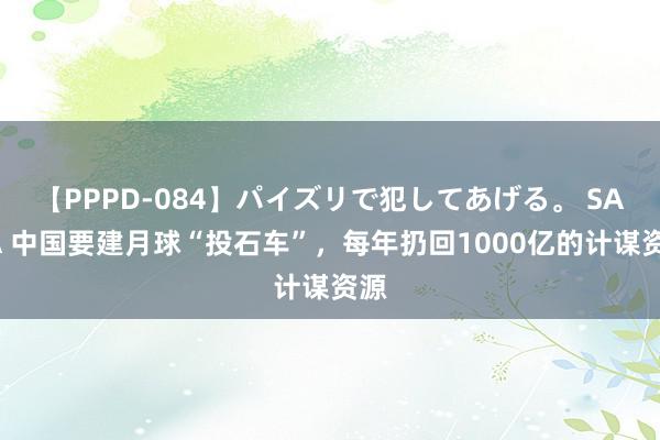 【PPPD-084】パイズリで犯してあげる。 SARA 中国要建月球“投石车”，每年扔回1000亿的计谋资源