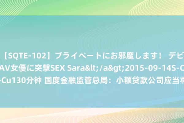 【SQTE-102】プライベートにお邪魔します！ デビューしたてのAV女優に突撃SEX Sara</a>2015-09-14S-Cute&$S-Cute（S-Cu130分钟 国度金融监管总局：小额贷款公司应当将对借款东说念主收取的总共利息、用度等在借款左券中载明