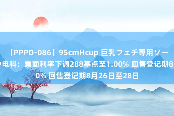 【PPPD-086】95cmHcup 巨乳フェチ専用ソープ SARA 19中电科：票面利率下调288基点至1.00% 回售登记期8月26日至28日