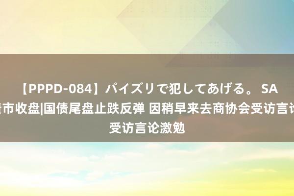 【PPPD-084】パイズリで犯してあげる。 SARA 债市收盘|国债尾盘止跌反弹 因稍早来去商协会受访言论激勉