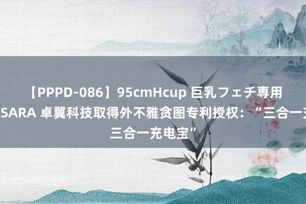 【PPPD-086】95cmHcup 巨乳フェチ専用ソープ SARA 卓翼科技取得外不雅贪图专利授权：“三合一充电宝”