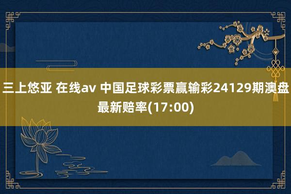 三上悠亚 在线av 中国足球彩票赢输彩24129期澳盘最新赔率(17:00)