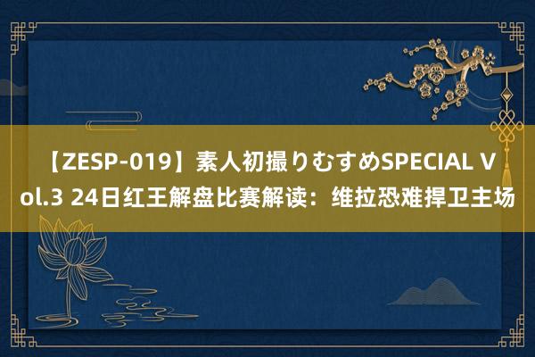 【ZESP-019】素人初撮りむすめSPECIAL Vol.3 24日红王解盘比赛解读：维拉恐难捍卫主场