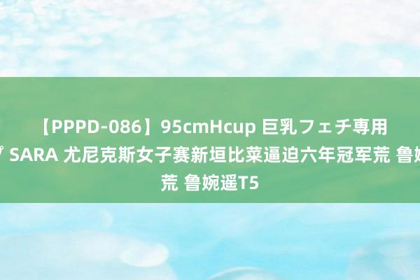 【PPPD-086】95cmHcup 巨乳フェチ専用ソープ SARA 尤尼克斯女子赛新垣比菜逼迫六年冠军荒 鲁婉遥T5