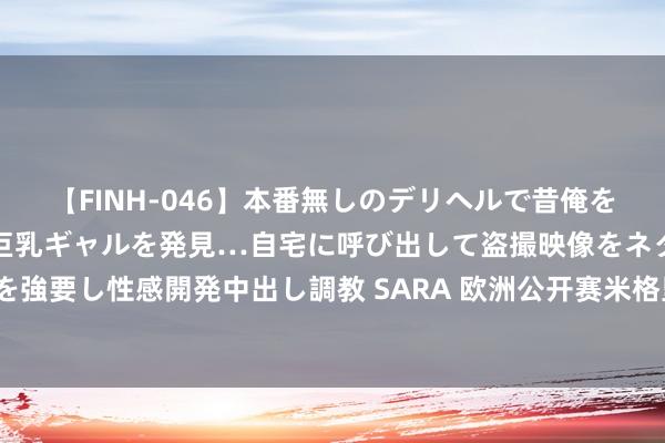 【FINH-046】本番無しのデリヘルで昔俺をバカにしていた同級生の巨乳ギャルを発見…自宅に呼び出して盗撮映像をネタに本番を強要し性感開発中出し調教 SARA 欧洲公开赛米格里奥兹逾越54洞 李昊桐吴阿顺出局