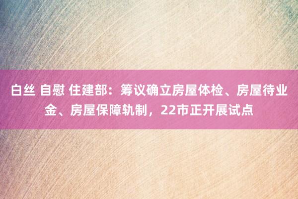 白丝 自慰 住建部：筹议确立房屋体检、房屋待业金、房屋保障轨制，22市正开展试点