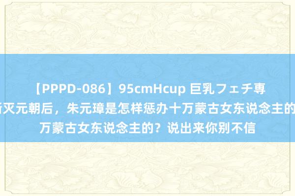 【PPPD-086】95cmHcup 巨乳フェチ専用ソープ SARA 澌灭元朝后，朱元璋是怎样惩办十万蒙古女东说念主的？说出来你别不信