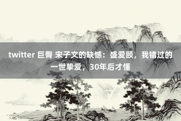 twitter 巨臀 宋子文的缺憾：盛爱颐，我错过的一世挚爱，30年后才懂