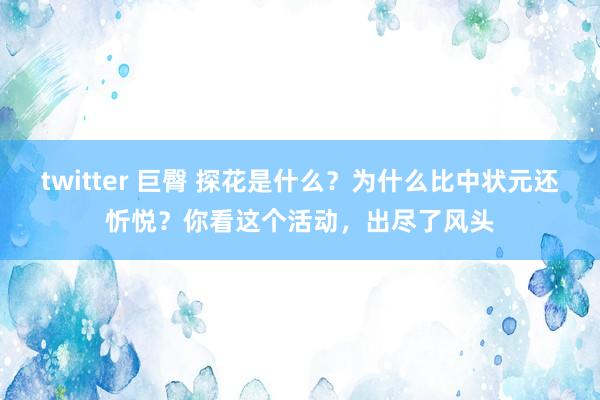 twitter 巨臀 探花是什么？为什么比中状元还忻悦？你看这个活动，出尽了风头