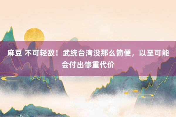 麻豆 不可轻敌！武统台湾没那么简便，以至可能会付出惨重代价