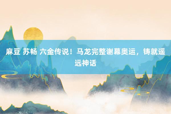 麻豆 苏畅 六金传说！马龙完整谢幕奥运，铸就遥远神话