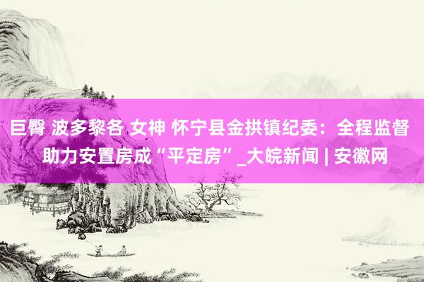 巨臀 波多黎各 女神 怀宁县金拱镇纪委：全程监督  助力安置房成“平定房”_大皖新闻 | 安徽网