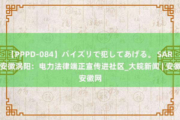 【PPPD-084】パイズリで犯してあげる。 SARA 安徽涡阳：电力法律端正宣传进社区_大皖新闻 | 安徽网