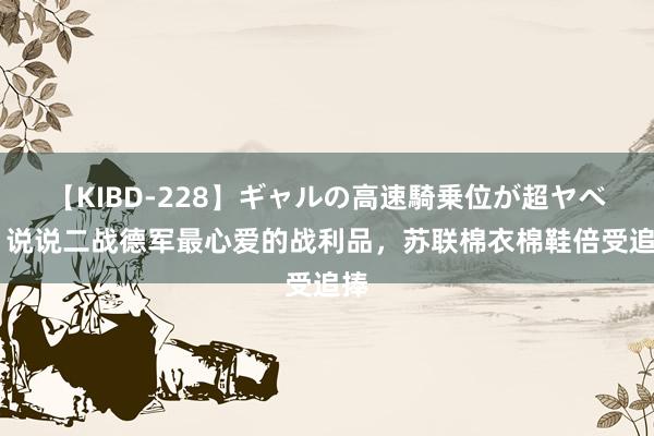 【KIBD-228】ギャルの高速騎乗位が超ヤベェ 说说二战德军最心爱的战利品，苏联棉衣棉鞋倍受追捧