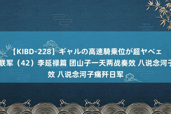 【KIBD-228】ギャルの高速騎乗位が超ヤベェ 东北抗日联军（42）李延禄篇 团山子一天两战奏效 八说念河子痛歼日军