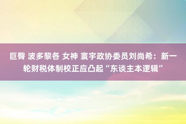 巨臀 波多黎各 女神 寰宇政协委员刘尚希：新一轮财税体制校正应凸起“东谈主本逻辑”