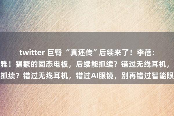 twitter 巨臀 “真还传”后续来了！李蓓：翌日比众人思象的皆要乐不雅！猖獗的固态电板，后续能抓续？错过无线耳机，错过AI眼镜，别再错过智能限制