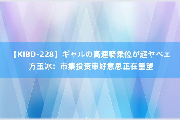 【KIBD-228】ギャルの高速騎乗位が超ヤベェ 方玉冰：市集投资审好意思正在重塑