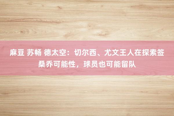 麻豆 苏畅 德太空：切尔西、尤文王人在探索签桑乔可能性，球员也可能留队