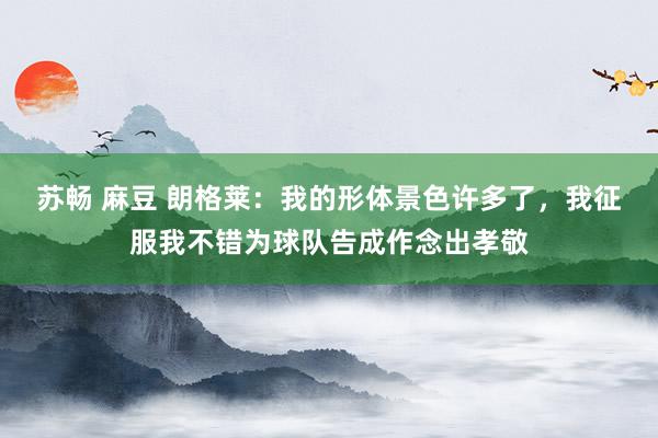 苏畅 麻豆 朗格莱：我的形体景色许多了，我征服我不错为球队告成作念出孝敬